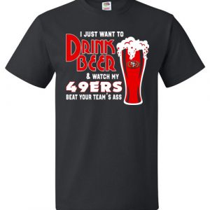 $18.95 - I Just Want To Drink Beer & Watch My San Francisco 49ers Beat Your Team's Ass T-Shirt
