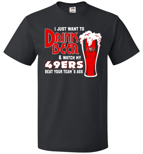 $18.95 - I Just Want To Drink Beer & Watch My San Francisco 49ers Beat Your Team's Ass T-Shirt